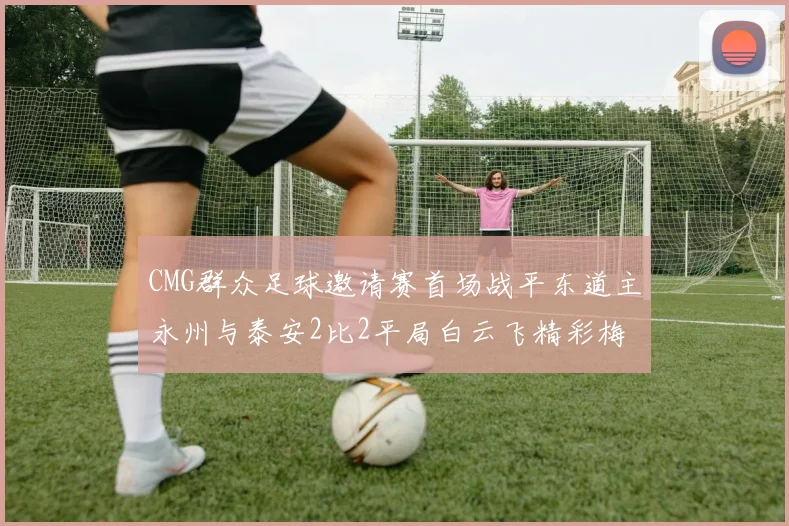 CMG群众足球邀请赛首场战平东道主永州与泰安2比2平局白云飞精彩梅开二度