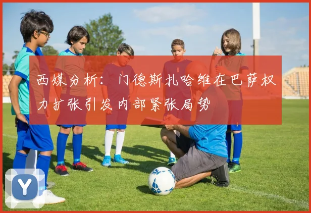 西媒分析：门德斯扎哈维在巴萨权力扩张引发内部紧张局势