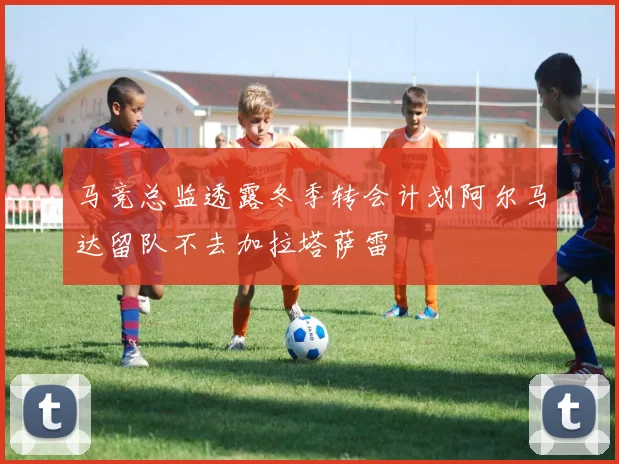 马竞总监透露冬季转会计划阿尔马达留队不去加拉塔萨雷