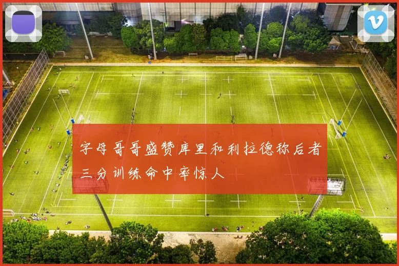 字母哥哥盛赞库里和利拉德称后者三分训练命中率惊人