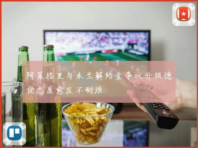 阿莱格里与米兰解约金争议升级德佬态度愈发不耐烦