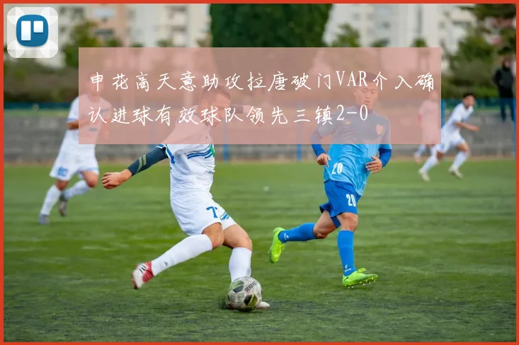 申花高天意助攻拉唐破门VAR介入确认进球有效球队领先三镇2-0