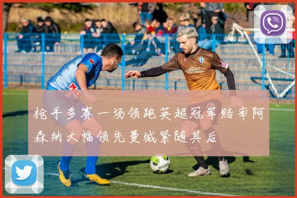 枪手多赛一场领跑英超冠军赔率阿森纳大幅领先曼城紧随其后