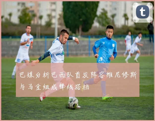 巴媒分析巴西队首发阵容维尼修斯与马金组成锋线搭档