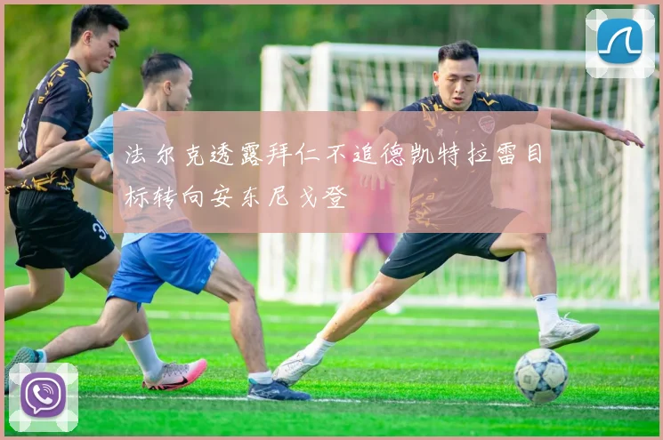 法尔克透露拜仁不追德凯特拉雷目标转向安东尼戈登