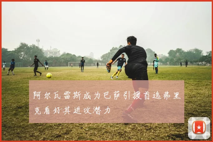 阿尔瓦雷斯成为巴萨引援首选弗里克看好其进攻潜力