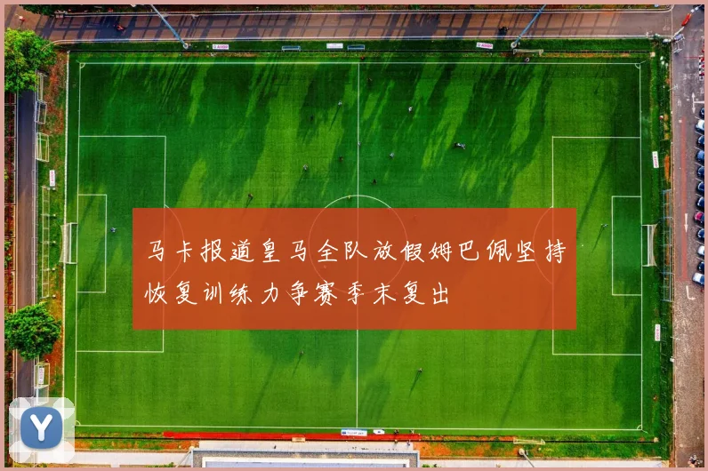 马卡报道皇马全队放假姆巴佩坚持恢复训练力争赛季末复出