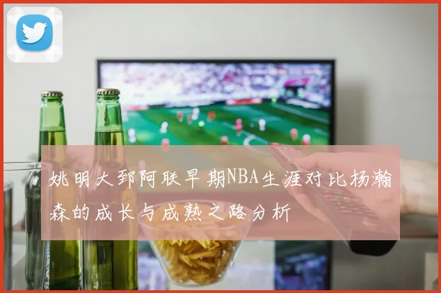 姚明大郅阿联早期NBA生涯对比杨瀚森的成长与成熟之路分析