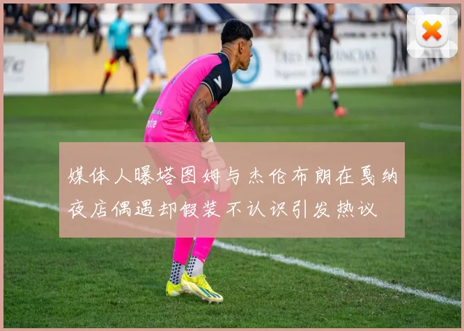 媒体人曝塔图姆与杰伦布朗在戛纳夜店偶遇却假装不认识引发热议