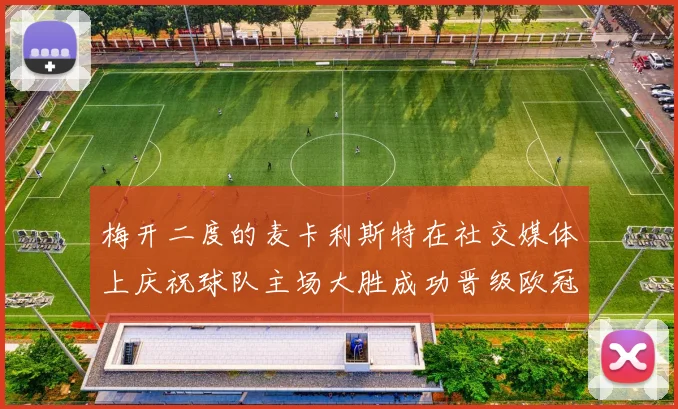 梅开二度的麦卡利斯特在社交媒体上庆祝球队主场大胜成功晋级欧冠16强