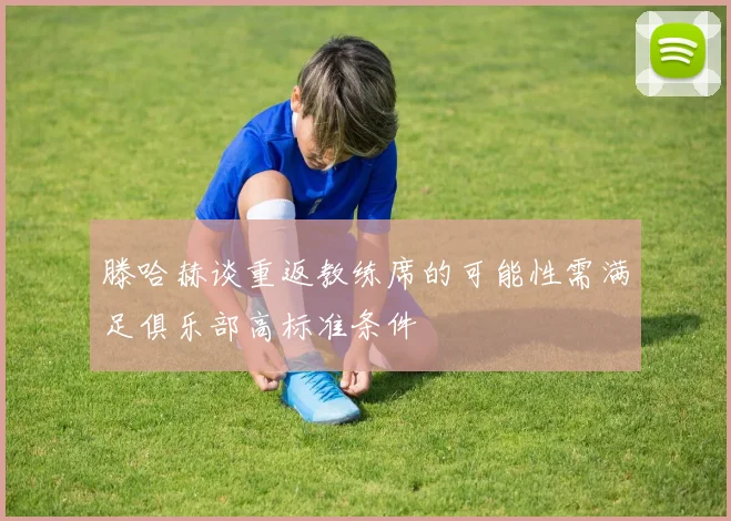 滕哈赫谈重返教练席的可能性需满足俱乐部高标准条件