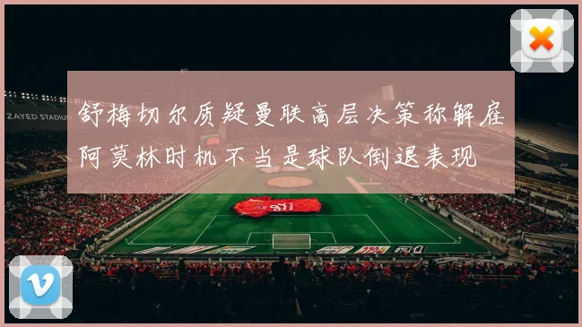 舒梅切尔质疑曼联高层决策称解雇阿莫林时机不当是球队倒退表现
