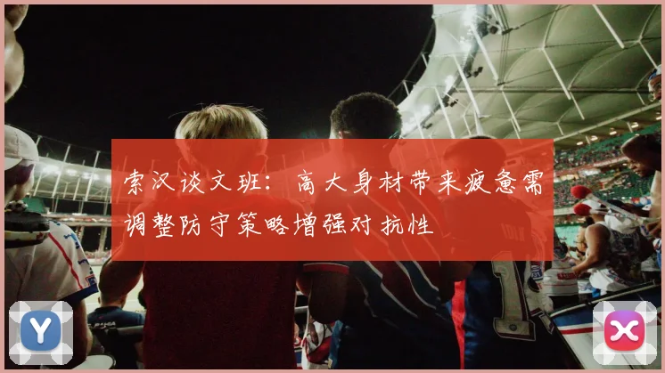 索汉谈文班：高大身材带来疲惫需调整防守策略增强对抗性
