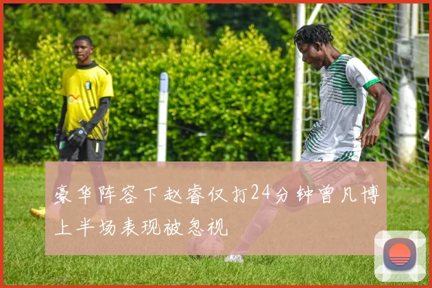 豪华阵容下赵睿仅打24分钟曾凡博上半场表现被忽视