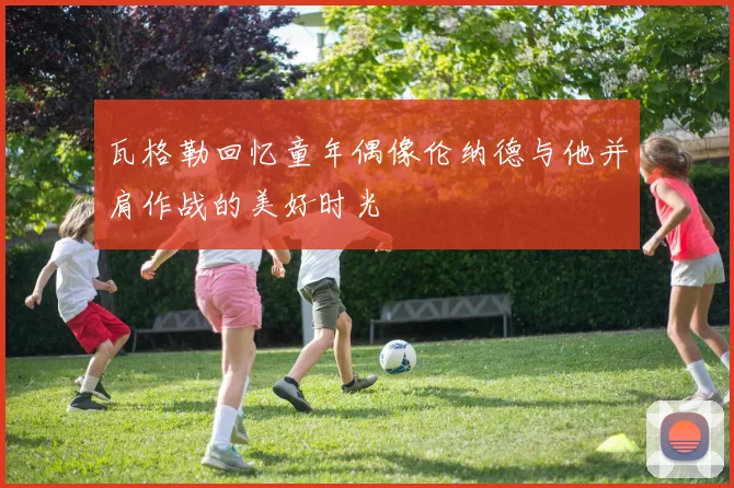 瓦格勒回忆童年偶像伦纳德与他并肩作战的美好时光