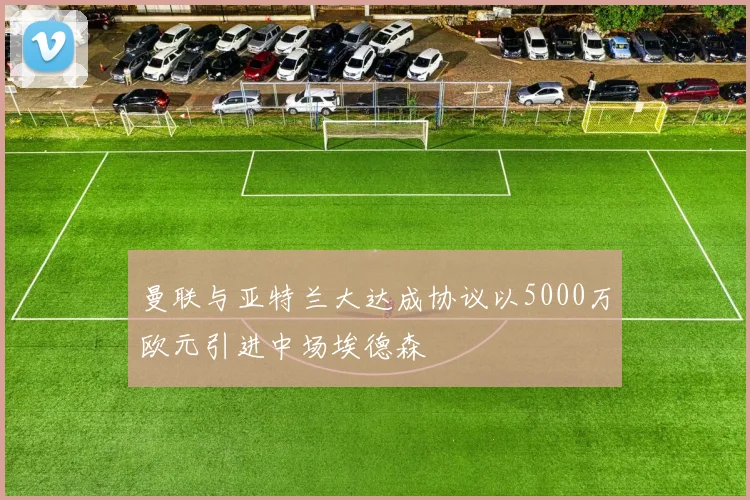 曼联与亚特兰大达成协议以5000万欧元引进中场埃德森