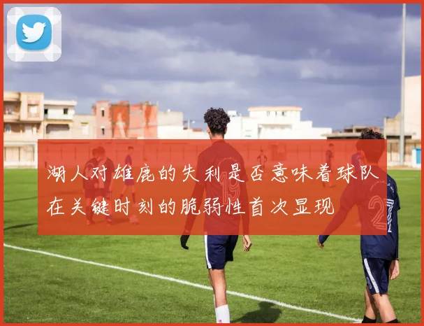 湖人对雄鹿的失利是否意味着球队在关键时刻的脆弱性首次显现