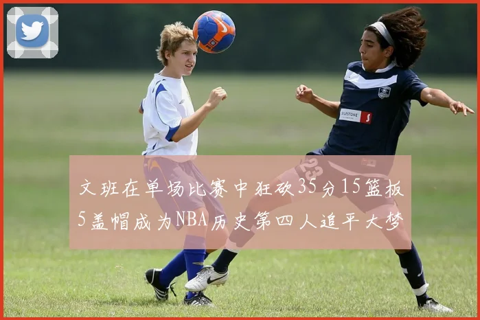 文班在单场比赛中狂砍35分15篮板5盖帽成为NBA历史第四人追平大梦鲨鱼天勾