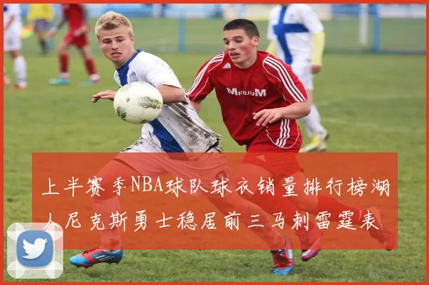 上半赛季NBA球队球衣销量排行榜湖人尼克斯勇士稳居前三马刺雷霆表现抢眼