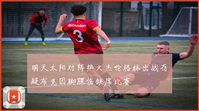 明天太阳对阵热火杰伦格林出战存疑布克因脚踝伤缺席比赛