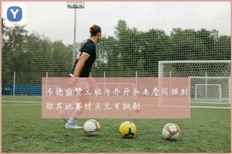 韦德盛赞文班与乔丹和老詹同级别称其比赛特点无可挑剔
