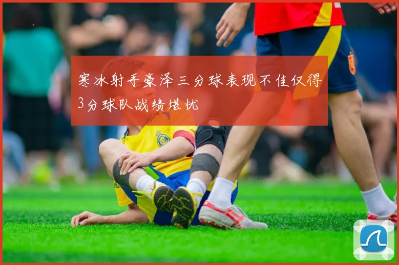 寒冰射手豪泽三分球表现不佳仅得3分球队战绩堪忧