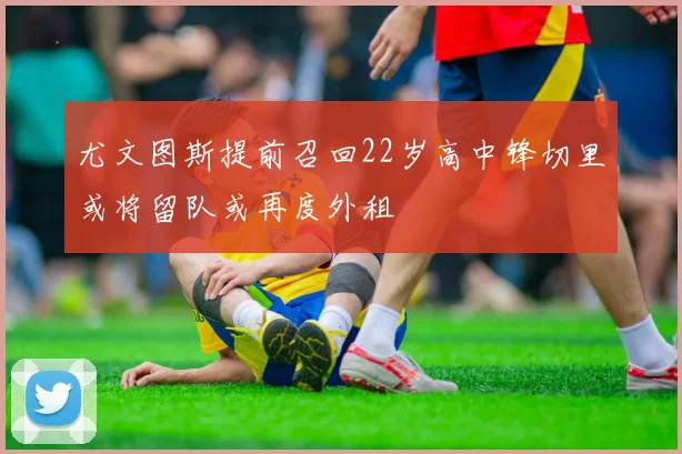 尤文图斯提前召回22岁高中锋切里或将留队或再度外租
