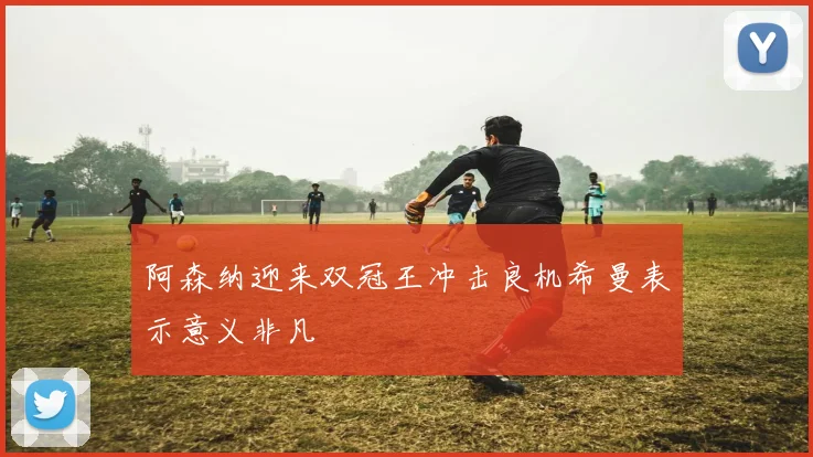 阿森纳迎来双冠王冲击良机希曼表示意义非凡