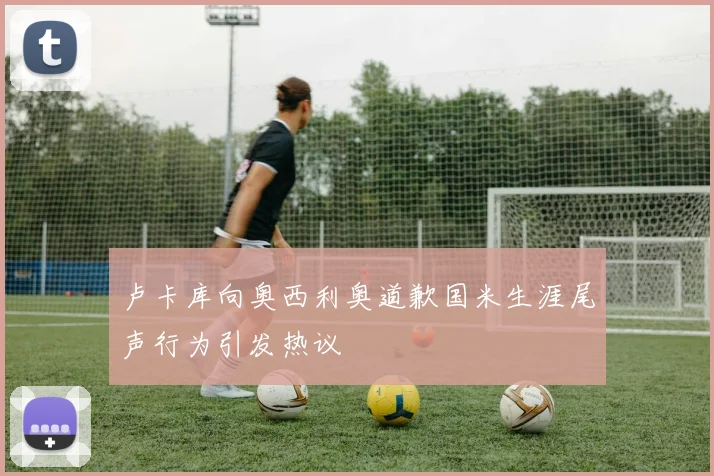 卢卡库向奥西利奥道歉国米生涯尾声行为引发热议
